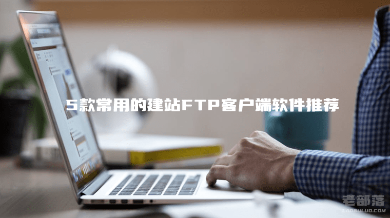 FTP客户端软件有哪些？5款常用的建站FTP客户端软件推荐